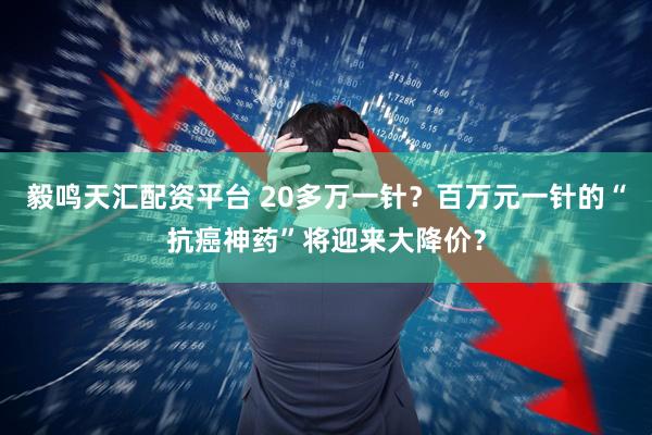 毅鸣天汇配资平台 20多万一针？百万元一针的“抗癌神药”将迎来大降价？